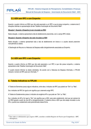 FIPLAN – Sistema Integrado de Planejamento, Contabilidade e Finanças
Manual de Execução da Despesa – Autorização do Documento Hábil - ADH
Governo do Estado da Bahia Pág. 62/91
3.3. ADH sem RPC e com Empenho
Quando o usuário informa um RDH que não está associado a um RPC e que já possui empenho, o sistema terá 2
situações distintas na apresentação da tela “Detalhar Autorização de Documento Hábil”:
Situação 1: Quando o Empenho já vem vinculado ao RDH
Nesta situação, o sistema apresentará a tela de detalhamento preenchida, com o campo RPC inibido.
Situação 2: Quando o Empenho não está vinculado ao RDH
Nesta situação, o sistema apresentará toda a tela de detalhamento em branco e o usuário deverá preencher
manualmente os dados.
A Destinação de Recurso e a Natureza da Despesa estão obrigatoriamente associadas ao Empenho.
3.4. ADH sem RPC e sem Empenho
Quando o usuário informa um RDH que não está associado a um RPC e que não possui empenho, o sistema
apresentará a tela “Detalhar Autorização de Documento Hábil”.
O usuário deverá informar os dados solicitados. De acordo com a Natureza da Despesa Informada, o FIPLAN
indicará o número do RPC para ser informado. 20
4. Tabelas Indicativas no FIPLAN
A Tabela de Elementos possui alguns indicativos, entre eles o Indicativo de RPC que poderá ser “Sim” ou “Não”.
Se o indicativo de RPC for igual a sim significa que o elemento exige RPC.
A Tabela de Subelementos possui o Indicativo de exigência NF-e que pode ser “Sim” ou “Não”.
Se o indicativo de NF-e for igual a “Sim” isto significa que a ADH, para este subelemento, terá que ser sempre de
um RDH gerado a partir de uma NF-e (obrigatoriamente). O sistema critica a ADH que não esteja vinculado a uma
NF-e, quando seu subelemento está parametrizado dessa forma.
20
Para saber os subelementos que exigem o RPC, consultar o módulo Registro do Passivo por Competência – RPC
– Abrangência.
 