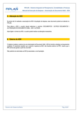 FIPLAN – Sistema Integrado de Planejamento, Contabilidade e Finanças
Manual de Execução da Despesa – Autorização do Documento Hábil - ADH
Governo do Estado da Bahia Pág. 63/91
5. Alteração do ADH
Se ainda não foi realizada a associação da ADH à liquidação da despesa, esse documento poderá ser alterado no
FIPLAN.
Para alterar a ADH, o usuário deverá selecionar o caminho: DOCUMENTOS  OUTROS DOCUMENTOS 
AUTORIZAÇÃO DO DOCUMENTO HÁBIL - ADH  ALTERAR.
Após digitar o número da ADH, o usuário poderá realizar as alterações necessárias.
6. Estorno do ADH
O objetivo é realizar o estorno de uma Autorização de Documento Hábil - ADH já incluído e desfazer os lançamentos
contábeis. É importante ressaltar que o estorno é apenas da ADH, não havendo estorno do RPC, mesmo que o
RPC tenha sido gerado a partir de uma ADH.
Não poderão ser estornadas as ADH já associadas a uma liquidação.
 