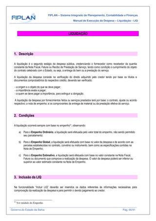 FIPLAN – Sistema Integrado de Planejamento, Contabilidade e Finanças
Manual de Execução da Despesa – Liquidação - LIQ
Governo do Estado da Bahia Pág. 66/91
LIQUIDAÇÃO
1. Descrição
A liquidação é o segundo estágio da despesa pública, credenciando o fornecedor como recebedor da quantia
constante da Nota Fiscal, Fatura ou Recibo de Prestação de Serviço, tendo como condição o cumprimento do objeto
do contrato celebrado com o Estado, ou seja, a entrega do bem ou a prestação do serviço.
A liquidação da despesa consiste na verificação do direito adquirido pelo credor tendo por base os títulos e
documentos comprobatórios do respectivo crédito, devendo ser verificado:
- a origem e o objeto do que se deve pagar;
- a importância exata a pagar;
- a quem se deve pagar a importância, para extinguir a obrigação.
A liquidação da despesa por fornecimentos feitos ou serviços prestados terá por base: o contrato, ajuste ou acordo
respectivo; a nota de empenho; e os comprovantes da entrega de material ou da prestação efetiva do serviço.
2. Condições
A liquidação ocorrerá sempre com base no empenho21, observando:
a) Para o Empenho Ordinário, a liquidação será efetuada pelo valor total do empenho, não sendo permitido
seu parcelamento;
b) Para o Empenho Global, a liquidação será efetuada com base no valor da despesa e de acordo com as
parcelas estabelecidas no contrato, convênio ou instrumento, bem como as especificações contidas na
Nota de Empenho;
c) Para o Empenho Estimativo, a liquidação será efetuada com base no valor constante na Nota Fiscal,
Fatura ou documento que comprove a realização da despesa. O valor da despesa poderá ser inferior ou
superior ao valor estimado constante na Nota de Empenho.
3. Inclusão da LIQ
Na funcionalidade “Incluir LIQ” deverão ser inseridos os dados referentes às informações necessárias para
comprovação da realização da despesa e para permitir o devido pagamento ao credor.
21
Ver módulo do Empenho
 