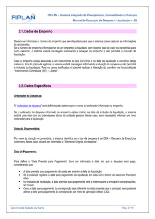FIPLAN – Sistema Integrado de Planejamento, Contabilidade e Finanças
Manual de Execução da Despesa – Liquidação - LIQ
Governo do Estado da Bahia Pág. 67/91
3.1. Dados do Empenho
Deverá ser informado o número do empenho que será liquidado para que o sistema possa capturar as informações
já cadastradas.
Se o número de empenho informado for de um empenho já liquidado, com estorno total do valor ou transferido para
outro exercício, o sistema exibirá mensagem informando a situação do empenho e não permitirá a inclusão da
liquidação.
Caso o empenho esteja associado a um instrumento do tipo Convênio e na data da liquidação o convênio esteja
inativo ou fora do prazo de vigência, o sistema exibirá mensagem informando a situação do convênio e não permitirá
a inclusão da liquidação. Para os casos justificados é possível realizar a liberação do convênio na funcionalidade
“Instrumentos Contratuais (INT) – Liberar”.
3.2. Dados Específicos
Ordenador de Despesas:
O “ordenador de despesa” será definido pelo sistema com o nome do ordenador informado no empenho.
Se o ordenador da despesa informado no empenho estiver inativo na data da inclusão da liquidação, o sistema
exibirá uma lista com os ordenadores ativos da unidade gestora. Neste caso, será necessário informar um novo
ordenador para a liquidação.
Dotação Orçamentária:
Por meio da dotação orçamentária, o sistema identifica se o tipo de despesa é de DEA – Despesa de Exercícios
Anteriores. Neste caso, deverá ser informado o “Elemento Original de despesa”.
Data de Pagamento:
Para definir a “Data Prevista para Pagamento” deve ser informada a data em que a despesa será paga,
considerando que:
• A data prevista para pagamento não pode ser anterior à data da liquidação.
• Só é possível registrar a data para pagamento da liquidação em data útil e dentro do exercício financeiro
ativo.
• Na inclusão da liquidação, a data prevista para pagamento será a mesma para o principal e consignatárias,
se houver.
• Caso a data para pagamento da consignação seja diferente da data prevista para o principal, será possível
alterar a data para pagamento da consignação por meio da operação Alterar (LIQ).
 