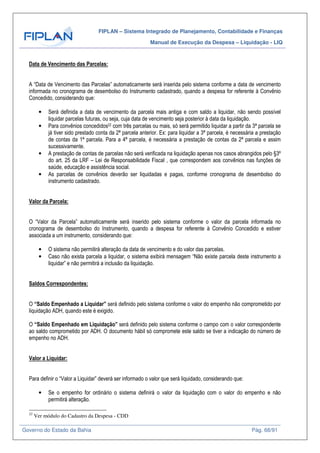 FIPLAN – Sistema Integrado de Planejamento, Contabilidade e Finanças
Manual de Execução da Despesa – Liquidação - LIQ
Governo do Estado da Bahia Pág. 68/91
Data de Vencimento das Parcelas:
A “Data de Vencimento das Parcelas” automaticamente será inserida pelo sistema conforme a data de vencimento
informada no cronograma de desembolso do Instrumento cadastrado, quando a despesa for referente à Convênio
Concedido, considerando que:
• Será definida a data de vencimento da parcela mais antiga e com saldo a liquidar, não sendo possível
liquidar parcelas futuras, ou seja, cuja data de vencimento seja posterior à data da liquidação.
• Para convênios concedidos22 com três parcelas ou mais, só será permitido liquidar a partir da 3ª parcela se
já tiver sido prestado conta da 2ª parcela anterior. Ex: para liquidar a 3ª parcela, é necessária a prestação
de contas da 1ª parcela. Para a 4ª parcela, é necessária a prestação de contas da 2ª parcela e assim
sucessivamente.
• A prestação de contas de parcelas não será verificada na liquidação apenas nos casos abrangidos pelo §3º
do art. 25 da LRF – Lei de Responsabilidade Fiscal , que correspondem aos convênios nas funções de
saúde, educação e assistência social.
• As parcelas de convênios deverão ser liquidadas e pagas, conforme cronograma de desembolso do
instrumento cadastrado.
Valor da Parcela:
O “Valor da Parcela” automaticamente será inserido pelo sistema conforme o valor da parcela informada no
cronograma de desembolso do Instrumento, quando a despesa for referente à Convênio Concedido e estiver
associada a um instrumento, considerando que:
• O sistema não permitirá alteração da data de vencimento e do valor das parcelas.
• Caso não exista parcela a liquidar, o sistema exibirá mensagem “Não existe parcela deste instrumento a
liquidar” e não permitirá a inclusão da liquidação.
Saldos Correspondentes:
O “Saldo Empenhado a Liquidar” será definido pelo sistema conforme o valor do empenho não comprometido por
liquidação ADH, quando este é exigido.
O “Saldo Empenhado em Liquidação” será definido pelo sistema conforme o campo com o valor correspondente
ao saldo comprometido por ADH. O documento hábil só compromete este saldo se tiver a indicação do número de
empenho no ADH.
Valor a Liquidar:
Para definir o “Valor a Liquidar” deverá ser informado o valor que será liquidado, considerando que:
• Se o empenho for ordinário o sistema definirá o valor da liquidação com o valor do empenho e não
permitirá alteração.
22
Ver módulo do Cadastro da Despesa - CDD
 