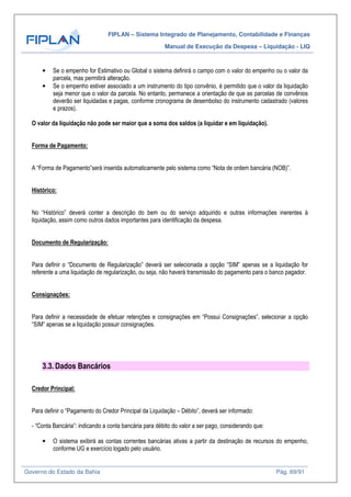FIPLAN – Sistema Integrado de Planejamento, Contabilidade e Finanças
Manual de Execução da Despesa – Liquidação - LIQ
Governo do Estado da Bahia Pág. 69/91
• Se o empenho for Estimativo ou Global o sistema definirá o campo com o valor do empenho ou o valor da
parcela, mas permitirá alteração.
• Se o empenho estiver associado a um instrumento do tipo convênio, é permitido que o valor da liquidação
seja menor que o valor da parcela. No entanto, permanece a orientação de que as parcelas de convênios
deverão ser liquidadas e pagas, conforme cronograma de desembolso do instrumento cadastrado (valores
e prazos).
O valor da liquidação não pode ser maior que a soma dos saldos (a liquidar e em liquidação).
Forma de Pagamento:
A “Forma de Pagamento”será inserida automaticamente pelo sistema como “Nota de ordem bancária (NOB)”.
Histórico:
No “Histórico” deverá conter a descrição do bem ou do serviço adquirido e outras informações inerentes à
liquidação, assim como outros dados importantes para identificação da despesa.
Documento de Regularização:
Para definir o “Documento de Regularização” deverá ser selecionada a opção “SIM” apenas se a liquidação for
referente a uma liquidação de regularização, ou seja, não haverá transmissão do pagamento para o banco pagador.
Consignações:
Para definir a necessidade de efetuar retenções e consignações em “Possui Consignações”, selecionar a opção
“SIM” apenas se a liquidação possuir consignações.
3.3. Dados Bancários
Credor Principal:
Para definir o “Pagamento do Credor Principal da Liquidação – Débito”, deverá ser informado:
- “Conta Bancária”: indicando a conta bancária para débito do valor a ser pago, considerando que:
• O sistema exibirá as contas correntes bancárias ativas a partir da destinação de recursos do empenho,
conforme UG e exercício logado pelo usuário.
 