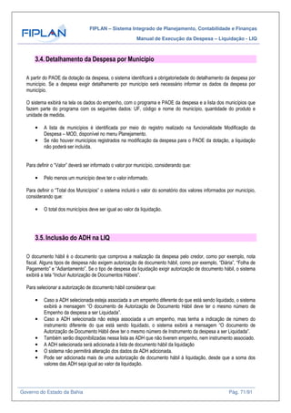 FIPLAN – Sistema Integrado de Planejamento, Contabilidade e Finanças
Manual de Execução da Despesa – Liquidação - LIQ
Governo do Estado da Bahia Pág. 71/91
3.4. Detalhamento da Despesa por Município
A partir do PAOE da dotação da despesa, o sistema identificará a obrigatoriedade do detalhamento da despesa por
município. Se a despesa exigir detalhamento por município será necessário informar os dados da despesa por
município.
O sistema exibirá na tela os dados do empenho, com o programa e PAOE da despesa e a lista dos municípios que
fazem parte do programa com os seguintes dados: UF, código e nome do município, quantidade do produto e
unidade de medida.
• A lista de municípios é identificada por meio do registro realizado na funcionalidade Modificação da
Despesa – MOD, disponível no menu Planejamento.
• Se não houver municípios registrados na modificação da despesa para o PAOE da dotação, a liquidação
não poderá ser incluída.
Para definir o “Valor” deverá ser informado o valor por município, considerando que:
• Pelo menos um município deve ter o valor informado.
Para definir o “Total dos Municípios” o sistema incluirá o valor do somatório dos valores informados por município,
considerando que:
• O total dos municípios deve ser igual ao valor da liquidação.
3.5. Inclusão do ADH na LIQ
O documento hábil é o documento que comprova a realização da despesa pelo credor, como por exemplo, nota
fiscal. Alguns tipos de despesa não exigem autorização de documento hábil, como por exemplo, “Diária”, “Folha de
Pagamento” e “Adiantamento”. Se o tipo de despesa da liquidação exigir autorização de documento hábil, o sistema
exibirá a tela “Incluir Autorização de Documentos Hábeis”.
Para selecionar a autorização de documento hábil considerar que:
• Caso a ADH selecionada esteja associada a um empenho diferente do que está sendo liquidado, o sistema
exibirá a mensagem “O documento de Autorização de Documento Hábil deve ter o mesmo número de
Empenho da despesa a ser Liquidada”.
• Caso a ADH selecionada não esteja associada a um empenho, mas tenha a indicação de número do
instrumento diferente do que está sendo liquidado, o sistema exibirá a mensagem “O documento de
Autorização de Documento Hábil deve ter o mesmo número de Instrumento da despesa a ser Liquidada”.
• Também serão disponibilizadas nessa lista as ADH que não tiverem empenho, nem instrumento associado.
• A ADH selecionada será adicionada à lista de documento hábil da liquidação
• O sistema não permitirá alteração dos dados da ADH adicionada.
• Pode ser adicionada mais de uma autorização de documento hábil à liquidação, desde que a soma dos
valores das ADH seja igual ao valor da liquidação.
 