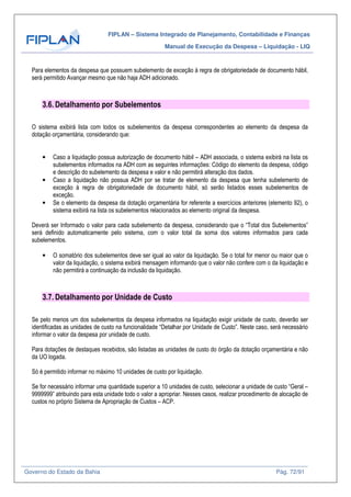 FIPLAN – Sistema Integrado de Planejamento, Contabilidade e Finanças
Manual de Execução da Despesa – Liquidação - LIQ
Governo do Estado da Bahia Pág. 72/91
Para elementos da despesa que possuem subelemento de exceção à regra de obrigatoriedade de documento hábil,
será permitido Avançar mesmo que não haja ADH adicionado.
3.6. Detalhamento por Subelementos
O sistema exibirá lista com todos os subelementos da despesa correspondentes ao elemento da despesa da
dotação orçamentária, considerando que:
• Caso a liquidação possua autorização de documento hábil – ADH associada, o sistema exibirá na lista os
subelementos informados na ADH com as seguintes informações: Código do elemento da despesa, código
e descrição do subelemento da despesa e valor e não permitirá alteração dos dados.
• Caso a liquidação não possua ADH por se tratar de elemento da despesa que tenha subelemento de
exceção à regra de obrigatoriedade de documento hábil, só serão listados esses subelementos de
exceção.
• Se o elemento da despesa da dotação orçamentária for referente a exercícios anteriores (elemento 92), o
sistema exibirá na lista os subelementos relacionados ao elemento original da despesa.
Deverá ser Informado o valor para cada subelemento da despesa, considerando que o “Total dos Subelementos”
será definido automaticamente pelo sistema, com o valor total da soma dos valores informados para cada
subelementos.
• O somatório dos subelementos deve ser igual ao valor da liquidação. Se o total for menor ou maior que o
valor da liquidação, o sistema exibirá mensagem informando que o valor não confere com o da liquidação e
não permitirá a continuação da inclusão da liquidação.
3.7. Detalhamento por Unidade de Custo
Se pelo menos um dos subelementos da despesa informados na liquidação exigir unidade de custo, deverão ser
identificadas as unidades de custo na funcionalidade “Detalhar por Unidade de Custo”. Neste caso, será necessário
informar o valor da despesa por unidade de custo.
Para dotações de destaques recebidos, são listadas as unidades de custo do órgão da dotação orçamentária e não
da UO logada.
Só é permitido informar no máximo 10 unidades de custo por liquidação.
Se for necessário informar uma quantidade superior a 10 unidades de custo, selecionar a unidade de custo “Geral –
9999999” atribuindo para esta unidade todo o valor a apropriar. Nesses casos, realizar procedimento de alocação de
custos no próprio Sistema de Apropriação de Custos – ACP.
 