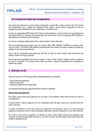 FIPLAN – Sistema Integrado de Planejamento, Contabilidade e Finanças
Manual de Execução da Despesa – Liquidação - LIQ
Governo do Estado da Bahia Pág. 73/91
3.8. Inclusão dos Dados das Consignatárias
Caso tenha sido selecionado no campo “Possui Consignação” a opção SIM, o sistema exibirá a tela “Incluir Dados
das Consignações” para o registro das obrigações fiscais, legais e demais valores consignados ao valor da
liquidação que serão repassados às suas consignatárias, considerando que:
Os tipos de consignações IRRF Federal, PIS, Cofins só serão listados se a UO do empenho for uma instituição do
tipo Empresa Púbica ou Sociedade de Economia Mista. Da mesma forma, o tipo de consignação IRRF Estadual só
será listado para os demais tipos de instituições.
Se o tipo de consignação selecionada for ISS, o sistema exibirá o campo “Município”.
Para as consignatárias do tipo legais, como por exemplo, INSS, IRRF, BAPREV, FUNPREV, os campos credor,
nome do credor e CPF/CNPJ serão definidos automaticamente pelo sistema com base na tabela de cadastro de
credores. E não será possível alterá-los.
Caso o tipo de consignatária legal selecionada seja ISS, os dados do credor também serão preenchidos pelo
sistema, conforme município informado.
Para os tipos de consignatárias que não são as legais, no campo “Credor”, digitar o código do credor ou pesquisar
por meio do “pesquisar”. Só é possível indicar credor que tenha o indicativo de beneficiário de consignação no
cadastro de credores.
4. Alteração da LIQ
Depois de incluída no FIPLAN alguns dados da liquidação poderão ser alterados:
_ Data prevista para pagamento
_ Dados do pagamento
_ Indicativo de pagamento de regularização
As liquidações liberadas para pagamento também poderão ser alteradas.
Data prevista para pagamento:
Para alterar a data prevista para pagamento da LIQ utilizar a funcionalidade “Alterar Data Prevista para Pagtº da
Liquidação(LIQ)”.
É possível alterar a data de pagamento de uma consignação ainda não paga, mesmo que o principal tenha sido
pago e vice-versa.
O usuário irá selecionar a nova data prevista para pagamento das liquidações, sendo que a nova data para
pagamento não pode ser anterior à data da liquidação selecionada, e deverá corresponder a um dia útil do exercício.
Se o mês da nova data de pagamento for diferente do mês da data original prevista para pagamento será
necessário ter saldo da programação financeira no novo mês informado. Somente nestes casos haverá lançamento
contábil na alteração da LIQ.
 