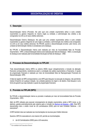 DESCENTRALIZAÇÃO DE CRÉDITOS
1. Descrição
Descentralização Interna (Provisão): Ato pelo qual uma unidade orçamentária atribui à outra unidade
orçamentária ou gestora integrante do mesmo órgão ou entidade, a administração dos créditos a ela
consignados na LOA ou em seus créditos adicionais.
Descentralização Externa (Destaque): Ato pelo qual uma unidade orçamentária atribui à outra unidade
orçamentária ou gestora integrante de outro órgão ou entidade, a administração dos créditos a ela consignados
na LOA ou em seus créditos adicionais. No FIPLAN, quando a descentralização envolver, pelo menos, uma
unidade da Administração Indireta é considerada como destaque.
No FIPLAN, a Descentralização Interna será realizada por meio da funcionalidade Nota de Provisão
Orçamentária – NPO, a Descentralização Externa será realizada pela Nota de Destaque – NDD, e a devolução
do destaque será realizada pela funcionalidade Devolução da Nota de Destaque – DND.
2. Processo da Descentralização no FIPLAN
Toda descentralização interna (NPO) ou externa (NDD) requer obrigatoriamente a inclusão da alteração
financeira correspondente, mantendo-se assim a correlação dos saldos orçamentários e financeiros. O ajuste
da programação financeira é realizado por meio da funcionalidade Nota de Reprogramação Financeira de
Descentralização– NPD.
A falta de registro da NPD correspondente a uma NPO gera bloqueio na execução da despesa, não permitindo
realizar Empenho em qualquer dotação, nas unidades gestoras de origem e de destino. Este bloqueio é uma
forma de garantir que seja realizado o ajuste da programação financeira.
3. Provisão no FIPLAN (NPO)
No FIPLAN, a descentralização interna ou provisão é realizada por meio da funcionalidade Nota de Provisão
Orçamentária – NPO.
Além da NPO utilizada para executar remanejamento de dotação orçamentária, existe a NPO inicial, ou de
abertura, gerada automaticamente pelo sistema após a inclusão da Abertura da Despesa – ABD. Esta NPO
descentraliza todo o crédito inicial da UG centralizadora (0000) para as suas Unidades Gestoras – UG
executoras23.
A NPO também deve ser realizada nas movimentações de recursos para Crédito Adicional.
Quando a NPO for executada em uma mesma UO, permite as movimentações:
• da UG Centralizadora (0000) para a UG executora;
23
Ver módulo de Conceitos Gerais
 