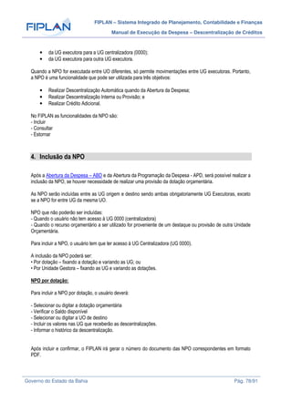 FIPLAN – Sistema Integrado de Planejamento, Contabilidade e Finanças
Manual de Execução da Despesa – Descentralização de Créditos
Governo do Estado da Bahia Pág. 78/91
• da UG executora para a UG centralizadora (0000);
• da UG executora para outra UG executora.
Quando a NPO for executada entre UO diferentes, só permite movimentações entre UG executoras. Portanto,
a NPO é uma funcionalidade que pode ser utilizada para três objetivos:
• Realizar Descentralização Automática quando da Abertura da Despesa;
• Realizar Descentralização Interna ou Provisão; e
• Realizar Crédito Adicional.
No FIPLAN as funcionalidades da NPO são:
- Incluir
- Consultar
- Estornar
4. Inclusão da NPO
Após a Abertura da Despesa – ABD e da Abertura da Programação da Despesa - APD, será possível realizar a
inclusão da NPO, se houver necessidade de realizar uma provisão da dotação orçamentária.
As NPO serão incluídas entre as UG origem e destino sendo ambas obrigatoriamente UG Executoras, exceto
se a NPO for entre UG da mesma UO.
NPO que não poderão ser incluídas:
- Quando o usuário não tem acesso à UG 0000 (centralizadora)
- Quando o recurso orçamentário a ser utilizado for proveniente de um destaque ou provisão de outra Unidade
Orçamentária.
Para incluir a NPO, o usuário tem que ter acesso à UG Centralizadora (UG 0000).
A inclusão da NPO poderá ser:
• Por dotação – fixando a dotação e variando as UG; ou
• Por Unidade Gestora – fixando as UG e variando as dotações.
NPO por dotação:
Para incluir a NPO por dotação, o usuário deverá:
- Selecionar ou digitar a dotação orçamentária
- Verificar o Saldo disponível
- Selecionar ou digitar a UO de destino
- Incluir os valores nas UG que receberão as descentralizações.
- Informar o histórico da descentralização.
Após incluir e confirmar, o FIPLAN irá gerar o número do documento das NPO correspondentes em formato
PDF.
 