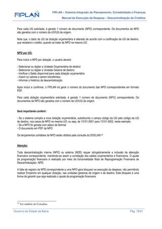 FIPLAN – Sistema Integrado de Planejamento, Contabilidade e Finanças
Manual de Execução da Despesa – Descentralização de Créditos
Governo do Estado da Bahia Pág. 79/91
Para cada UG solicitada, é gerado 1 número de documento (NPO) correspondente. Os documentos da NPO
são gerados com o número da UO/UG de origem.
Note que: o dado da UG da dotação orçamentária é alterado de acordo com a codificação da UG de destino,
que receberá o crédito, quando se tratar de NPO na mesma UO.
NPO por UG:
Para incluir a NPO por dotação, o usuário deverá:
- Selecionar ou digitar a Unidade Orçamentária de destino
- Selecionar ou digitar a Unidade Gestora de destino
- Verificar o Saldo disponível para cada dotação orçamentária
- Inserir os valores a serem transferidos
- Informar o histórico da descentralização.
Após incluir e confirmar, o FIPLAN irá gerar o número do documento das NPO correspondentes em formato
PDF.
Para cada dotação orçamentária solicitada, é gerado 1 número de documento (NPO) correspondente. Os
documentos da NPO são gerados com o número da UO/UG de origem.
Será importante conferir:
- Se o sistema compôs a nova dotação orçamentária, substituindo o campo código da UG pelo código da UG
de destino, nos casos de NPO na mesma UO, ou seja, de 13101.0001 para 13101.0002, neste exemplo.
- Se a NPO foi gerada com status de Normal
- O documento em PDF da NPO
Os lançamentos contábeis da NPO serão obtidos pela consulta do DOCLAN.24
Atenção:
Toda descentralização interna (NPO) ou externa (NDD) requer obrigatoriamente a inclusão da alteração
financeira correspondente, mantendo-se assim a correlação dos saldos orçamentários e financeiros. O ajuste
da programação financeira é realizado por meio da funcionalidade Nota de Reprogramação Financeira de
Descentralização– NPD.
A falta de registro da NPD correspondente a uma NPO gera bloqueio na execução da despesa, não permitindo
realizar Empenho em qualquer dotação, nas unidades gestoras de origem e de destino. Este bloqueio é uma
forma de garantir que seja realizado o ajuste da programação financeira.
24
Ver módulo de Consultas
 
