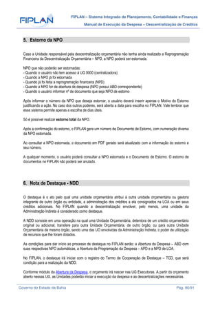 FIPLAN – Sistema Integrado de Planejamento, Contabilidade e Finanças
Manual de Execução da Despesa – Descentralização de Créditos
Governo do Estado da Bahia Pág. 80/91
5. Estorno da NPO
Caso a Unidade responsável pela descentralização orçamentária não tenha ainda realizado a Reprogramação
Financeira da Descentralização Orçamentária – NPD, a NPO poderá ser estornada.
NPO que não poderão ser estornadas:
- Quando o usuário não tem acesso à UG 0000 (centralizadora)
- Quando a NPO já foi estornada
- Quando já foi feita a reprogramação financeira (NPD)
- Quando a NPO for de abertura de despesa (NPO possui ABD correspondente)
- Quando o usuário informar nº de documento que seja NPO de estorno
Após informar o número da NPO que deseja estornar, o usuário deverá inserir apenas o Motivo do Estorno
justificando a ação. No caso dos outros poderes, será aberta a data para escolha no FIPLAN. Vale lembrar que
esse sistema permite apenas a escolha de dias úteis.
Só é possível realizar estorno total da NPO.
Após a confirmação do estorno, o FIPLAN gera um número de Documento de Estorno, com numeração diversa
da NPO estornada.
Ao consultar a NPO estornada, o documento em PDF gerado será atualizado com a informação do estorno e
seu número.
A qualquer momento, o usuário poderá consultar a NPO estornada e o Documento de Estorno. O estorno de
documentos no FIPLAN não poderá ser anulado.
6. Nota de Destaque - NDD
O destaque é o ato pelo qual uma unidade orçamentária atribui à outra unidade orçamentária ou gestora
integrante de outro órgão ou entidade, a administração dos créditos a ela consignados na LOA ou em seus
créditos adicionais. No FIPLAN quando a descentralização envolver, pelo menos, uma unidade da
Administração Indireta é considerado como destaque.
A NDD consiste em uma operação na qual uma Unidade Orçamentária, detentora de um crédito orçamentário
original ou adicional, transfere para outra Unidade Orçamentária, de outro órgão, ou para outra Unidade
Orçamentária de mesmo órgão, sendo uma das UO envolvidas da Administração Indireta, o poder de utilização
de recursos que lhe foram dotados.
As condições para dar início ao processo de destaque no FIPLAN serão: a Abertura da Despesa – ABD com
suas respectivas NPO automáticas, a Abertura da Programação da Despesa – APD e a NPD de LOA.
No FIPLAN, o destaque irá iniciar com o registro do Termo de Cooperação de Destaque – TCD, que será
condição para a realização da NDD.
Conforme módulo da Abertura da Despesa, o orçamento irá nascer nas UG Executoras. A partir do orçamento
aberto nessas UG, as Unidades poderão iniciar a execução da despesa e as descentralizações necessárias.
 