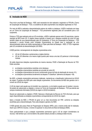 FIPLAN – Sistema Integrado de Planejamento, Contabilidade e Finanças
Manual de Execução da Despesa – Descentralização de Créditos
Governo do Estado da Bahia Pág. 83/91
8. Inclusão da NDD
Para incluir uma Nota de Destaque – NDD, será necessário ter sido realizado e registrado no FIPLAN o Termo
de Cooperação de Destaque – TCD, e a existência de saldo orçamentário nas dotações registradas no TCD.
Por meio da NDD é realizada a descentralização externa de crédito ou destaque. A NDD é realizada com base
em um Termo de Cooperação de Destaque – TCD previamente registrado pela UO concedente para a UO
cooperante.
Embora o TCD seja realizado entre as UO envolvidas, a NDD é realizada apenas entre UG executoras, mesma
restrição da NPO entre UO. O objetivo dessa restrição é impedir que o destaque recebido de outra UO seja
também objeto de nova descentralização pela UO recebedora. O Termo de Cooperação de Destaque – TCD
representa o acordo firmado entre Unidades Orçamentárias do Estado para a realização de uma
descentralização externa de crédito representada no Fiplan pela Nota de Destaque – NDD. O TCD é registrado
pela UO concedente da descentralização (UG 0000).
A NDD permite o remanejamento de dotações orçamentárias entre:
• UG de UO diferentes e pertencentes a órgãos distintos
• UG de UO diferentes e de mesmo órgão quando pelo menos uma das UO pertencer à Administração
Indireta.
Só estão disponíveis dotações orçamentárias de mesma natureza, PAOE e Destinação de Recurso do TCD.
Estão excluídas:
• as dotações orçamentárias recebidas como destaque;
• as dotações orçamentárias recebidas por provisão de outra UO;
• as dotações orçamentárias de recurso condicionado (grupo de fonte da destinação de recurso =9 );
• as dotações orçamentárias de elemento da despesa “A classificar” (elemento da despesa = 99)
Na NDD, a dotação orçamentária permanece inalterada, mantendo-se a classificação institucional da UO/UG
de origem. É gerada uma NDD para cada dotação orçamentária. Os documentos da NDD são gerados com o
número da UO/UG de origem.
A UG de origem será aquela que irá transferir seu orçamento, e a de destino aquela que irá receber o recurso.
Só poderá ser selecionado ou digitado o número do Termo de Cooperação de Destaque - TCD que atende aos
campos inicialmente informados (UO/UG de origem e UO/UG de destino).
Deverá ser selecionado ou digitado o PAOE, Natureza e Destinação de Recurso do TCD informado, para que
sejam disponibilizadas as dotações orçamentárias correspondentes da UO/UG de origem.
Após a inclusão da NDD, o FIPLAN irá gerar um ou mais documentos em PDF, conforme as dotações
escolhidas para a descentralização. Para cada dotação é gerada uma NDD.
A NDD gerada não possui Nota de Programação da Despesa (NPD), pois a mesma ainda não foi realizada.
Assim que a NPD for incluída, o número irá aparecer no documento da Nota de Destaque (NDD).
Outra particularidade é que a dotação orçamentária permanece igual à UG de origem (transferidora do
recurso). Vale lembrar que a UG de destino não poderá realizar provisão ou destaque deste recurso.
 