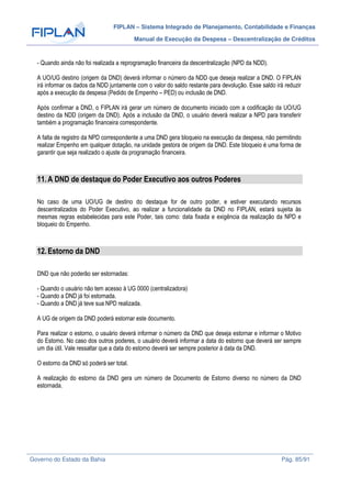 FIPLAN – Sistema Integrado de Planejamento, Contabilidade e Finanças
Manual de Execução da Despesa – Descentralização de Créditos
Governo do Estado da Bahia Pág. 85/91
- Quando ainda não foi realizada a reprogramação financeira da descentralização (NPD da NDD).
A UO/UG destino (origem da DND) deverá informar o número da NDD que deseja realizar a DND. O FIPLAN
irá informar os dados da NDD juntamente com o valor do saldo restante para devolução. Esse saldo irá reduzir
após a execução da despesa (Pedido de Empenho – PED) ou inclusão de DND.
Após confirmar a DND, o FIPLAN irá gerar um número de documento iniciado com a codificação da UO/UG
destino da NDD (origem da DND). Após a inclusão da DND, o usuário deverá realizar a NPD para transferir
também a programação financeira correspondente.
A falta de registro da NPD correspondente a uma DND gera bloqueio na execução da despesa, não permitindo
realizar Empenho em qualquer dotação, na unidade gestora de origem da DND. Este bloqueio é uma forma de
garantir que seja realizado o ajuste da programação financeira.
11.A DND de destaque do Poder Executivo aos outros Poderes
No caso de uma UO/UG de destino do destaque for de outro poder, e estiver executando recursos
descentralizados do Poder Executivo, ao realizar a funcionalidade da DND no FIPLAN, estará sujeita às
mesmas regras estabelecidas para este Poder, tais como: data fixada e exigência da realização da NPD e
bloqueio do Empenho.
12.Estorno da DND
DND que não poderão ser estornadas:
- Quando o usuário não tem acesso à UG 0000 (centralizadora)
- Quando a DND já foi estornada.
- Quando a DND já teve sua NPD realizada.
A UG de origem da DND poderá estornar este documento.
Para realizar o estorno, o usuário deverá informar o número da DND que deseja estornar e informar o Motivo
do Estorno. No caso dos outros poderes, o usuário deverá informar a data do estorno que deverá ser sempre
um dia útil. Vale ressaltar que a data do estorno deverá ser sempre posterior à data da DND.
O estorno da DND só poderá ser total.
A realização do estorno da DND gera um número de Documento de Estorno diverso no número da DND
estornada.
 