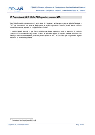 FIPLAN – Sistema Integrado de Planejamento, Contabilidade e Finanças
Manual de Execução da Despesa – Descentralização de Créditos
Governo do Estado da Bahia Pág. 86/91
13.Consultas de NPO, NDD e DND que não possuem NPD
Para identificar as Notas de Provisão – NPO, Notas de Destaque – NDD e Devoluções de Nota de Destaque –
DND que possuem ou não Nota de Reprogramação – NPD registrada, o usuário poderá realizar consulta
desses documentos, por meio da funcionalidade consulta.27
O usuário deverá escolher o tipo de documento que deseja consultar e filtrar o resultado da consulta
observando os documentos que possuem a coluna de NPD sem registro de número. Gerando um arquivo em
Excel, por meio da função exportar, o usuário poderá verificar as NPO, NDD ou DND que não possuem registro
na coluna da NPD correspondente.
27
Ver módulo de Consultas no FIPLAN
 