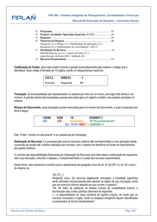 FIPLAN – Sistema Integrado de Planejamento, Contabilidade e Finanças
Manual de Execução da Despesa – Conceitos Gerais
Governo do Estado da Bahia Pág. 9/91
Programa ....................................................................................... 03
Projeto/ Atividade/ Operações Especiais (PAOE) .......................04
Regional ......................................................................................... 04
Natureza da Despesa .................................................................... 08
Categoria (1) + Grupo (1) + Modalidade de aplicação (2) +
Elemento (2) + Subelemento de consolidação = 00 (2)
Destinação de Recurso .................................................................. 10
Identificador de uso (1) + grupo de fonte (1) +
especificação da fonte (00) + subfonte (6)
Recurso Orçamentário ................................................................. 01
Codificação do Credor: para cada credor incluído é gerado automaticamente pelo sistema o código que o
identifique. Esse código é formado de 10 dígitos, sendo um sequencial por exercício.
2012. 00035 - 1
Exercício Sequencial DV
Transação: as funcionalidades são representadas no sistema por meio de um nome, uma sigla (três letras) e um
número. A grande maioria das transações quando executada gera um registro contábil, mas existem exceções no
sistema.
Número do Documento: cada transação quando executada gera um número de documento, o qual é composto dos
itens a seguir.
12345 1234 12 1234567-1
UO UG Exercício Nº Documento-DV
Ex: 13101 0001 12 0000001-1
Obs: O item “número do documento” é um seqüencial por transação.
Destinação de Recursos: é o processo pelo qual os recursos públicos são correlacionados a uma aplicação desde
a previsão da receita até a efetiva utilização dos recursos, com o objetivo de identificar as fontes de financiamento
dos gastos públicos.
O controle das disponibilidades financeiras por Destinação de Recursos será feito desde a elaboração do orçamento
até a sua execução, incluindo o ingresso, o comprometimento e a saída dos recursos orçamentários.
Desta forma, este mecanismo contribui para o atendimento do parágrafo único do art. 8º da LRF e o art. 50, inciso I
da mesma Lei:
“Art. 8º [...]
Parágrafo único. Os recursos legalmente vinculados a finalidade específica
serão utilizados exclusivamente para atender ao objeto de sua vinculação, ainda
que em exercício diverso daquele em que ocorrer o ingresso.”
“Art. 50. Além de obedecer às demais normas de contabilidade pública, a
escrituração das contas públicas observará as seguintes:
I – a disponibilidade de caixa constará de registro próprio, de modo que os
recursos vinculados a órgão, fundo ou despesa obrigatória fiquem identificados
e escriturados de forma individualizada;”
 
