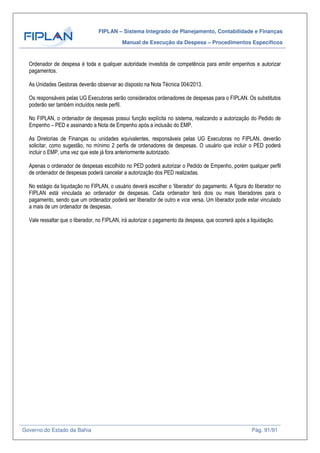 FIPLAN – Sistema Integrado de Planejamento, Contabilidade e Finanças
Manual de Execução da Despesa – Procedimentos Específicos
Governo do Estado da Bahia Pág. 91/91
Ordenador de despesa é toda e qualquer autoridade investida de competência para emitir empenhos e autorizar
pagamentos.
As Unidades Gestoras deverão observar ao disposto na Nota Técnica 004/2013.
Os responsáveis pelas UG Executoras serão considerados ordenadores de despesas para o FIPLAN. Os substitutos
poderão ser também incluídos neste perfil.
No FIPLAN, o ordenador de despesas possui função explícita no sistema, realizando a autorização do Pedido de
Empenho – PED e assinando a Nota de Empenho após a inclusão do EMP.
As Diretorias de Finanças ou unidades equivalentes, responsáveis pelas UG Executoras no FIPLAN, deverão
solicitar, como sugestão, no mínimo 2 perfis de ordenadores de despesas. O usuário que incluir o PED poderá
incluir o EMP, uma vez que este já fora anteriormente autorizado.
Apenas o ordenador de despesas escolhido no PED poderá autorizar o Pedido de Empenho, porém qualquer perfil
de ordenador de despesas poderá cancelar a autorização dos PED realizadas.
No estágio da liquidação no FIPLAN, o usuário deverá escolher o ‘liberador’ do pagamento. A figura do liberador no
FIPLAN está vinculada ao ordenador de despesas. Cada ordenador terá dois ou mais liberadores para o
pagamento, sendo que um ordenador poderá ser liberador de outro e vice versa. Um liberador pode estar vinculado
a mais de um ordenador de despesas.
Vale ressaltar que o liberador, no FIPLAN, irá autorizar o pagamento da despesa, que ocorrerá após a liquidação.
 