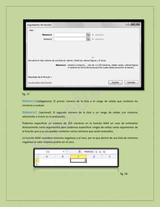 fig. 17

Número1(obligatorio): El primer número de la lista o el rango de celdas que contiene los
números a evaluar.

Número2 (opcional): El segundo número de la lista o un rango de celdas con números
adicionales a incluir en la evaluación.
Podemos especificar un máximo de 255 números en la función MAX en caso de enlistarlos
directamente como argumentos pero podemos especificar rangos de celdas como argumentos de
la función que a su vez pueden contener varios números que serán evaluados.
La función MAX considera números negativos y el cero, por lo que dentro de una lista de números
negativos el valor máximo podría ser el cero.

fig. 18

 
