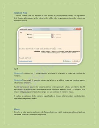Función MIN
La función MIN en Excel nos devuelve el valor mínimo de un conjunto de valores. Los argumentos
de la función MIN pueden ser los números, las celdas o los rangos que contienen los valores que
deseamos evaluar.

fig. 19

Número1 (obligatorio): El primer número a considerar o la celda o rango que contiene los
números.

Número2 (opcional): El segundo número de la lista o la celda o rango que contiene valores
adicionales a considerar.
A partir del segundo argumento todos los demás serán opcionales y hasta un máximo de 255
argumentos. Sin embargo, esto no quiere decir que solamente podemos incluir 255 números en la
función MIN ya que podremos indicar rangos con una cantidad de números mayor.
Al realizar la evaluación de los números especificados la función MIN tomará en cuenta también
los números negativos y el cero.

Moda
Devuelve el valor que se repite con más frecuencia en una matriz o rango de datos. Al igual que
MEDIANA, MODA es una medida de posición.

 