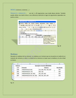 MODA (número1; número2; ...)
Número1, número2,...

son de 1 a 30 argumentos cuya moda desea calcular. También
puede utilizar una matriz única o una referencia matricial en lugar de argumentos separados con
punto y coma.

fig. 20

Mediana
Devuelve la mediana de los números. La mediana es el número que se encuentra en medio de un
conjunto de números, es decir, la mitad de los números es mayor que la mediana y la otra mitad
es menor.

fig. 21

 