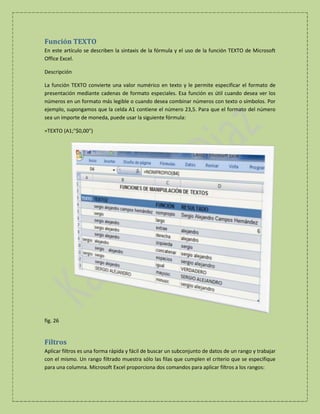 Función TEXTO
En este artículo se describen la sintaxis de la fórmula y el uso de la función TEXTO de Microsoft
Office Excel.
Descripción
La función TEXTO convierte una valor numérico en texto y le permite especificar el formato de
presentación mediante cadenas de formato especiales. Esa función es útil cuando desea ver los
números en un formato más legible o cuando desea combinar números con texto o símbolos. Por
ejemplo, supongamos que la celda A1 contiene el número 23,5. Para que el formato del número
sea un importe de moneda, puede usar la siguiente fórmula:
=TEXTO (A1;"$0,00")

fig. 26

Filtros
Aplicar filtros es una forma rápida y fácil de buscar un subconjunto de datos de un rango y trabajar
con el mismo. Un rango filtrado muestra sólo las filas que cumplen el criterio que se especifique
para una columna. Microsoft Excel proporciona dos comandos para aplicar filtros a los rangos:

 