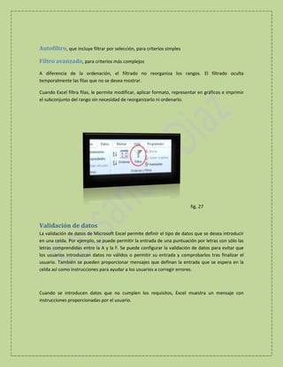 Autofiltro, que incluye filtrar por selección, para criterios simples
Filtro avanzado, para criterios más complejos
A diferencia de la ordenación, el filtrado no reorganiza los rangos. El filtrado oculta
temporalmente las filas que no se desea mostrar.
Cuando Excel filtra filas, le permite modificar, aplicar formato, representar en gráficos e imprimir
el subconjunto del rango sin necesidad de reorganizarlo ni ordenarlo.

fig. 27

Validación de datos
La validación de datos de Microsoft Excel permite definir el tipo de datos que se desea introducir
en una celda. Por ejemplo, se puede permitir la entrada de una puntuación por letras con sólo las
letras comprendidas entre la A y la F. Se puede configurar la validación de datos para evitar que
los usuarios introduzcan datos no válidos o permitir su entrada y comprobarlos tras finalizar el
usuario. También se pueden proporcionar mensajes que definan la entrada que se espera en la
celda así como instrucciones para ayudar a los usuarios a corregir errores.

Cuando se introducen datos que no cumplen los requisitos, Excel muestra un mensaje con
instrucciones proporcionadas por el usuario.

 