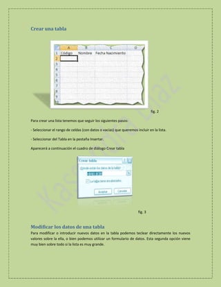Crear una tabla

fig. 2
Para crear una lista tenemos que seguir los siguientes pasos:
- Seleccionar el rango de celdas (con datos o vacías) que queremos incluir en la lista.
- Seleccionar del Tabla en la pestaña Insertar.
Aparecerá a continuación el cuadro de diálogo Crear tabla

fig. 3

Modificar los datos de una tabla
Para modificar o introducir nuevos datos en la tabla podemos teclear directamente los nuevos
valores sobre la ella, o bien podemos utilizar un formulario de datos. Esta segunda opción viene
muy bien sobre todo si la lista es muy grande.

 