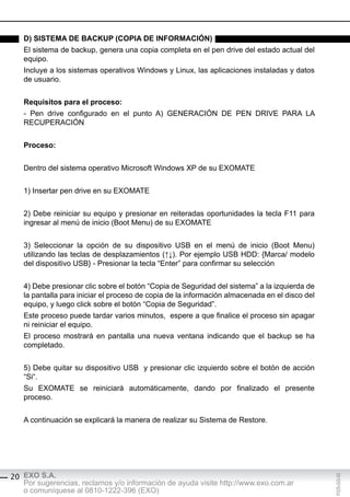 d) sisteMA de bAcKUp (copiA de inForMAción)
   El sistema de backup, genera una copia completa en el pen drive del estado actual del
   equipo.
   Incluye a los sistemas operativos Windows y Linux, las aplicaciones instaladas y datos
   de usuario.


   requisitos para el proceso:
   - Pen drive configurado en el punto A) GENERACIÓN DE PEN DRIVE PARA LA
   RECUPERACIÓN


   proceso:


   Dentro del sistema operativo Microsoft Windows XP de su EXOMATE


   1) Insertar pen drive en su EXOMATE


   2) Debe reiniciar su equipo y presionar en reiteradas oportunidades la tecla F11 para
   ingresar al menú de inicio (Boot Menu) de su EXOMATE


   3) Seleccionar la opción de su dispositivo USB en el menú de inicio (Boot Menu)
   utilizando las teclas de desplazamientos (↑↓). Por ejemplo USB HDD: {Marca/ modelo
   del dispositivo USB} - Presionar la tecla “Enter” para confirmar su selección


   4) Debe presionar clic sobre el botón “Copia de Seguridad del sistema” a la izquierda de
   la pantalla para iniciar el proceso de copia de la información almacenada en el disco del
   equipo, y luego click sobre el botón “Copia de Seguridad”.
   Este proceso puede tardar varios minutos, espere a que finalice el proceso sin apagar
   ni reiniciar el equipo.
   El proceso mostrará en pantalla una nueva ventana indicando que el backup se ha
   completado.


   5) Debe quitar su dispositivo USB y presionar clic izquierdo sobre el botón de acción
   “Si“.
   Su EXOMATE se reiniciará automáticamente, dando por finalizado el presente
   proceso.


   A continuación se explicará la manera de realizar su Sistema de Restore.




20 EXO S.A.
                                                                                               F025-GG-00




   Por sugerencias, reclamos y/o información de ayuda visite http://www.exo.com.ar
   o comuníquese al 0810-1222-396 (EXO)
 