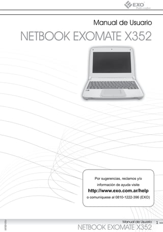 Manual de Usuario

             NETBOOK EXOMATE X352




                           Por sugerencias, reclamos y/o
                            información de ayuda visite
                       http://www.exo.com.ar/help
                       o comuníquese al 0810-1222-396 (EXO)
F021-GG-01




                                            Manual de Usuario
F025-GG-00




                                                                1
                     NETBOOK EXOMATE X352
 