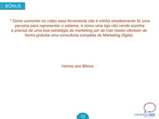 comuniquefácilMarketin g Digital
::: BÔNUS
12
* Como comentei no vídeo essa ferramenta não é minha simplesmente fiz uma
parceria para representar o sistema, e como uma loja não vende sozinha
e precisa de uma boa estratégia de marketing por de trás resolvi oferecer de 
forma gratuita uma consultoria completa de Marketing Digital.
Vamos aos Bônus...
 