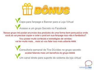 Capa para fanpage e Banner para a Loja Virtual
Acesso a um grupo Secreto no Facebook
Consultoria semanal de Tira Dúvidas no grupo secreto
Um canal direto para suporte do sistema da loja virtual
acabei falando mais um benefício do grupo kkkkk
Nesse grupo irei postar anuncios dos produtos de uma forma bem persuasiva onde
você só vai precisar copiar e colar o post em sua fanpage isso não é fantástico?
Vou postar muito conteúdo e estratégias de vendas;
vai ter muito mais... mais só vou falar isso mais adiante kkkk
BÔNUS
comuniquefácilMarketin g Digital
 
