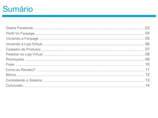 Sumário
Dados Facebook
Perfil Vs Fanpage
03
04
Iniciando a Fanpage 05
Iniciando a Loja Virtual 06
Cadastro de Produtos 07
Pedidos na Loja Virtual 08
Promoções 09
Frete 10
Como eu Recebo? 11
Bônus 12
Contratando o Sistema 13
Conclusão 14
 