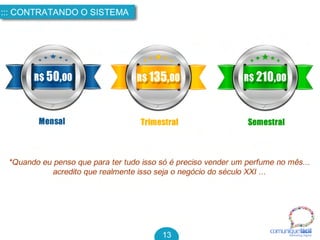 R$ 50,00
Mensal
R$ 135,00
Trimestral
R$ 210,00
Semestral
*Quando eu penso que para ter tudo isso só é preciso vender um perfume no mês...
acredito que realmente isso seja o negócio do século XXI ...
comuniquefácilMarketin g Digital
::: CONTRATANDO O SISTEMA
13
 