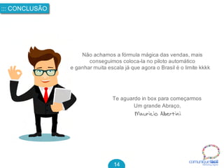 comuniquefácilMarketin g Digital
::: CONCLUSÃO
14
Não achamos a fórmula mágica das vendas, mais 
conseguimos coloca-la no piloto automático 
e ganhar muita escala já que agora o Brasil é o limite kkkk 
Um grande Abraço,
Te aguardo in box para começarmos
Mauricio Albertini
 