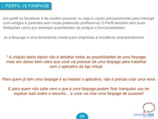 * A criação deste tópico não é detalhar todas as possibilidades de uma fanpage,
mais sim deixar bem claro que você vai precisar de uma fanpage para trabalhar
com o aplicativo da loja virtual.
Para quem já tem uma fanpage é só instalar o aplicativo, não é preciso criar uma nova.
E para quem não sabe nem o que é uma fanpage podem ficar tranquilos vou ter
explicar tudo sobre o assunto... e voce vai criar uma fanpage de sucesso!
::: PERFIL VS FANPAGE
04 comuniquefácilMarketin g Digital
Um perfil no facebook é de caráter pessoal, ou seja é usado principalmente para interagir
com amigos e parentes sem muita pretensão profissional. O Perfil também tem suas
limitações como por exemplo quantidades de amigos e funcionalidades.
Já a fanpage é uma ferramenta criada para empresas e iniciativas empreendedora.
 