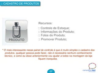 comuniquefácilMarketin g Digital
::: CADASTRO DE PRODUTOS
07
Recursos:
:: Controle de Estoque;
:: Informações do Produto;
:: Fotos do Produto;
:: Promover Produto;
* O mais interessante nesse painel de controle é que é muito simples o cadastro dos
produtos, qualquer pessoa pode fazer, não é necessário nenhum conhecimento
técnico, e como eu disse anteriormente vou ajudar a todos na montagem da loja
fiquem tranquilos.
 