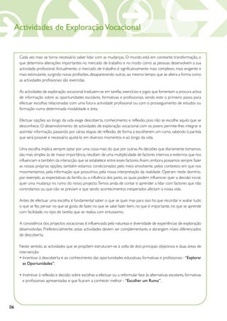 Actividades de Exploração Vocacional


      Cada vez mais se torna necessário saber lidar com as mudanças. O mundo está em constante transformação, o
      que determina alterações importantes no mercado de trabalho e no modo como as pessoas desenvolvem a sua
      actividade profissional. Actualmente, o mercado de trabalho é significativamente mais complexo, mais exigente e
      mais estimulante, surgindo novas profissões, desaparecendo outras, ao mesmo tempo que se altera a forma como
      as actividades profissionais são exercidas.

      As actividades de exploração vocacional traduzem-se em tarefas, exercícios e jogos que fomentam a procura activa
      de informação sobre as oportunidades escolares, formativas e profissionais, sendo este o primeiro passo para
      efectuar escolhas relacionadas com uma futura actividade profissional ou com o prosseguimento de estudos ou
      formação numa determinada modalidade e área.

      Efectuar opções ao longo da vida exige descoberta, conhecimento e reflexão, pois não se escolhe aquilo que se
      desconhece. O desenvolvimento de actividades de exploração vocacional com os jovens permite-lhes integrar e
      assimilar informação, passando por várias etapas de reflexão, de forma a escolherem um rumo, sabendo à partida
      que será possível e necessário ajustá-lo em diversos momentos e ao longo da vida.

      Uma escolha implica sempre optar por uma coisa mais do que por outras. As decisões que diariamente tomamos,
      das mais simples às de maior importância, resultam de uma multiplicidade de factores internos e externos que nos
      influenciam e também da interacção que se estabelece entre esses factores. Assim, embora possamos sempre fazer
      as nossas próprias opções, também estamos condicionados pelo meio envolvente, pelos contextos em que nos
      movimentamos, pela informação que possuímos, pela nossa interpretação da realidade. Operam neste domínio,
      por exemplo, as expectativas da família ou a influência dos pares, os quais podem influenciar quer a decisão inicial,
      quer uma mudança no rumo do nosso projecto. Temos ainda de contar e aprender a lidar com factores que não
      controlamos ou que não se previam e que sendo acontecimentos inesperados afectam a nossa vida.

      Antes de efectuar uma escolha é fundamental saber o que se quer, mas para isso há que recordar e avaliar tudo
      o que se fez, pensar no que se gosta de fazer, no que se sabe fazer bem, no que é importante, no que se aprende
      com facilidade, no tipo de tarefas que se realiza com entusiasmo.

      A consistência dos projectos vocacionais é influenciada pela natureza e diversidade de experiências de exploração
      desenvolvidas. Preferencialmente, estas actividades devem ser complementares e abrangem níveis diferenciados
      de descoberta.

      Neste sentido, as actividades que se propõem estruturam-se à volta de dois principais objectivos e duas áreas de
      intervenção:
      • Incentivar à descoberta e ao conhecimento das oportunidades educativas, formativas e profissionais - “Explorar
        as Oportunidades”;

      • Incentivar à reflexão e decisão sobre escolhas a efectuar ou a reformular face às alternativas escolares, formativas
        e profissionais apresentadas e que ficaram a conhecer melhor - “Escolher um Rumo”.




06
 