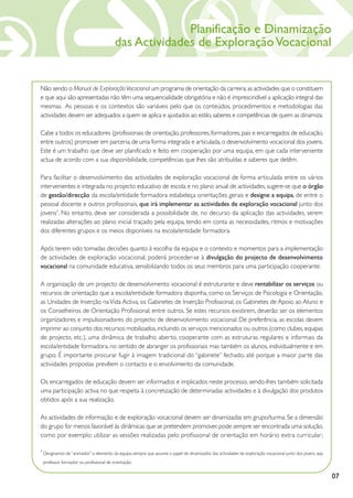 Planificação e Dinamização
                                            das Actividades de Exploração Vocacional


Não sendo o Manual de Exploração Vocacional um programa de orientação da carreira, as actividades que o constituem
e que aqui são apresentadas não têm uma sequencialidade obrigatória e não é imprescindível a aplicação integral das
mesmas. As pessoas e os contextos são variáveis pelo que os conteúdos, procedimentos e metodologias das
actividades devem ser adequados a quem se aplica e ajustados ao estilo, saberes e competências de quem as dinamiza.

Cabe a todos os educadores (profissionais de orientação, professores, formadores, pais e encarregados de educação,
entre outros) promover em parceria, de uma forma integrada e articulada, o desenvolvimento vocacional dos jovens.
Este é um trabalho que deve ser planificado e feito em cooperação por uma equipa, em que cada interveniente
actua de acordo com a sua disponibilidade, competências que lhes são atribuídas e saberes que detêm.

Para facilitar o desenvolvimento das actividades de exploração vocacional de forma articulada entre os vários
intervenientes e integrada no projecto educativo de escola e no plano anual de actividades, sugere-se que o órgão
de gestão/direcção da escola/entidade formadora estabeleça orientações gerais e designe a equipa, de entre o
pessoal docente e outros profissionais, que irá implementar as actividades de exploração vocacional junto dos
jovens1. No entanto, deve ser considerada a possibilidade de, no decurso da aplicação das actividades, serem
realizadas alterações ao plano inicial traçado pela equipa, tendo em conta as necessidades, ritmos e motivações
dos diferentes grupos e os meios disponíveis na escola/entidade formadora.

Após terem sido tomadas decisões quanto à escolha da equipa e o contexto e momentos para a implementação
de actividades de exploração vocacional, poderá proceder-se à divulgação do projecto de desenvolvimento
vocacional na comunidade educativa, sensibilizando todos os seus membros para uma participação cooperante.

A organização de um projecto de desenvolvimento vocacional é estruturante e deve rentabilizar os serviços ou
recursos de orientação que a escola/entidade formadora disponha, como os Serviços de Psicologia e Orientação,
as Unidades de Inserção na Vida Activa, os Gabinetes de Inserção Profissional, os Gabinetes de Apoio ao Aluno e
os Conselheiros de Orientação Profissional, entre outros. Se estes recursos existirem, deverão ser os elementos
organizadores e impulsionadores do projecto de desenvolvimento vocacional. De preferência, as escolas devem
imprimir ao conjunto dos recursos mobilizados, incluindo os serviços mencionados ou outros (como clubes, equipas
de projecto, etc.), uma dinâmica de trabalho aberto, cooperante com as estruturas regulares e informais da
escola/entidade formadora, no sentido de abranger os profissionais mas também os alunos, individualmente e em
grupo. É importante procurar fugir à imagem tradicional do “gabinete” fechado, até porque a maior parte das
actividades propostas prevêem o contacto e o envolvimento da comunidade.

Os encarregados de educação devem ser informados e implicados neste processo, sendo-lhes também solicitada
uma participação activa no que respeita à concretização de determinadas actividades e à divulgação dos produtos
obtidos após a sua realização.

As actividades de informação e de exploração vocacional devem ser dinamizadas em grupo/turma. Se a dimensão
do grupo for menos favorável às dinâmicas que se pretendem promover, pode sempre ser encontrada uma solução,
como por exemplo: utilizar as sessões realizadas pelo profissional de orientação em horário extra curricular ;

1
    Designamos de “animador” o elemento da equipa, sempre que assume o papel de dinamizador das actividades de exploração vocacional junto dos jovens, seja
    professor, formador ou profissional de orientação.


                                                                                                                                                              07
 