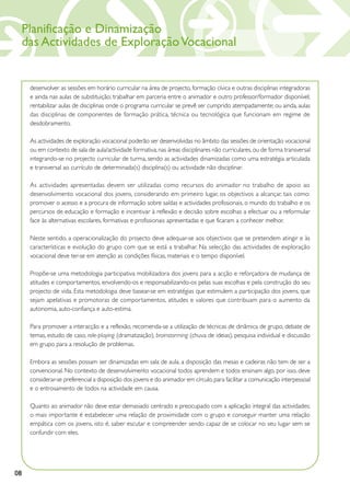 Planificação e Dinamização
     das Actividades de Exploração Vocacional


      desenvolver as sessões em horário curricular na área de projecto, formação cívica e outras disciplinas integradoras
      e ainda nas aulas de substituição; trabalhar em parceria entre o animador e outro professor/formador disponível;
      rentabilizar aulas de disciplinas onde o programa curricular se prevê ser cumprido atempadamente; ou ainda, aulas
      das disciplinas de componentes de formação prática, técnica ou tecnológica que funcionam em regime de
      desdobramento.

      As actividades de exploração vocacional poderão ser desenvolvidas no âmbito das sessões de orientação vocacional
      ou em contexto de sala de aula/actividade formativa, nas áreas disciplinares não curriculares, ou de forma transversal
      integrando-se no projecto curricular de turma, sendo as actividades dinamizadas como uma estratégia articulada
      e transversal ao currículo de determinada(s) disciplina(s) ou actividade não disciplinar.

      As actividades apresentadas devem ser utilizadas como recursos do animador no trabalho de apoio ao
      desenvolvimento vocacional dos jovens, considerando em primeiro lugar, os objectivos a alcançar, tais como:
      promover o acesso e a procura de informação sobre saídas e actividades profissionais, o mundo do trabalho e os
      percursos de educação e formação e incentivar à reflexão e decisão sobre escolhas a efectuar ou a reformular
      face às alternativas escolares, formativas e profissionais apresentadas e que ficaram a conhecer melhor.

      Neste sentido, a operacionalização do projecto deve adequar-se aos objectivos que se pretendem atingir e às
      características e evolução do grupo com que se está a trabalhar. Na selecção das actividades de exploração
      vocacional deve ter-se em atenção as condições físicas, materiais e o tempo disponível.

      Propõe-se uma metodologia participativa mobilizadora dos jovens para a acção e reforçadora de mudança de
      atitudes e comportamentos, envolvendo-os e responsabilizando-os pelas suas escolhas e pela construção do seu
      projecto de vida. Esta metodologia deve basear-se em estratégias que estimulem a participação dos jovens, que
      sejam apelativas e promotoras de comportamentos, atitudes e valores que contribuam para o aumento da
      autonomia, auto-confiança e auto-estima.

      Para promover a interacção e a reflexão, recomenda-se a utilização de técnicas de dinâmica de grupo, debate de
      temas, estudo de caso, role-playing (dramatização), brainstorming (chuva de ideias), pesquisa individual e discussão
      em grupo para a resolução de problemas.

      Embora as sessões possam ser dinamizadas em sala de aula, a disposição das mesas e cadeiras não tem de ser a
      convencional. No contexto de desenvolvimento vocacional todos aprendem e todos ensinam algo, por isso, deve
      considerar-se preferencial a disposição dos jovens e do animador em círculo, para facilitar a comunicação interpessoal
      e o entrosamento de todos na actividade em causa.

      Quanto ao animador não deve estar demasiado centrado e preocupado com a aplicação integral das actividades;
      o mais importante é estabelecer uma relação de proximidade com o grupo e conseguir manter uma relação
      empática com os jovens, isto é, saber escutar e compreender sendo capaz de se colocar no seu lugar sem se
      confundir com eles.




08
 