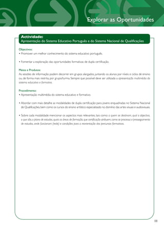 Explorar as Oportunidades

 Actividade:
 Apresentação do Sistema Educativo Português e do Sistema Nacional de Qualificações

Objectivos:
• Promover um melhor conhecimento do sistema educativo português.

• Fomentar a exploração das oportunidades formativas de dupla certificação.

Meios e Produtos:
As sessões de informação podem decorrer em grupos alargados, juntando os alunos por níveis e ciclos de ensino
ou, de forma mais restrita, por grupo/turma. Sempre que possível deve ser utilizada a apresentação multimédia do
sistema educativo e formativo.

Procedimento:
• Apresentação multimédia do sistema educativo e formativo.

• Abordar com mais detalhe as modalidades de dupla certificação para jovens enquadradas no Sistema Nacional
  de Qualificações, bem como os cursos do ensino artístico especializado no domínio das artes visuais e audiovisuais.

• Sobre cada modalidade mencionar os aspectos mais relevantes, tais como: a quem se destinam, qual o objectivo,
  o que são, o plano de estudos, quais as áreas de formação, que certificação atribuem, como se processa o prosseguimento
  de estudos, onde funcionam (rede) e condições para a reorientação dos percursos formativos.




                                                                                                                            11
 