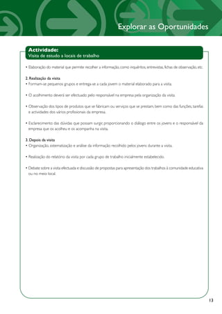 Explorar as Oportunidades

 Actividade:
 Visita de estudo a locais de trabalho

• Elaboração do material que permite recolher a informação, como inquéritos, entrevistas, fichas de observação, etc.

2. Realização da visita
• Formam-se pequenos grupos e entrega-se a cada jovem o material elaborado para a visita.

• O acolhimento deverá ser efectuado pelo responsável na empresa pela organização da visita.

• Observação dos tipos de produtos que se fabricam ou serviços que se prestam, bem como das funções, tarefas
  e actividades dos vários profissionais da empresa.

• Esclarecimento das dúvidas que possam surgir, proporcionando o diálogo entre os jovens e o responsável da
  empresa que os acolheu e os acompanha na visita.

3. Depois da visita
• Organização, sistematização e análise da informação recolhido pelos jovens durante a visita.

• Realização do relatório da visita por cada grupo de trabalho inicialmente estabelecido.

• Debate sobre a visita efectuada e discussão de propostas para apresentação dos trabalhos à comunidade educativa
  ou no meio local.




                                                                                                                       13
 