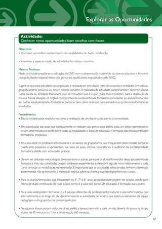Explorar as Oportunidades

 Actividade:
 Conhecer novas oportunidades: fazer escolhas com futuro

Objectivos:
• Promover um melhor conhecimento das modalidades de dupla certificação.

• Incentivar a experienciação de actividades formativas concretas.

Meios e Produtos:
Nesta actividade propõe-se a utilização do DVD com a apresentação multimédia do sistema educativo e formativo
português, dando especial relevo aos percursos qualificantes enquadrados pelo SNQ.

Sugere-se que esta actividade seja organizada e realizada em articulação com várias escolas e entidades formadoras,
geograficamente próximas ou de um mesmo concelho. A realização da actividade poderá também decorrer apenas
numa escola ou entidade formadora caso se considere que é a que reúne mais condições para a realização da
mesma. Nessa situação, os órgãos competentes da escola/entidade formadora convidarão os alunos/formandos
das outras escolas/entidades formadoras parceiras, bem como os respectivos animadores e professores/formadores
envolvidos.

Procedimento:
• Esta actividade pode explicitar-se como a realização de um dia de aulas aberto à comunidade.

• Em substituição das aulas que habitualmente se realizam são preparados ateliês, cada um deles representativo
  de um determinado curso de entre todas as modalidades e áreas de educação e formação das escolas/entidades
  formadoras envolvidas.

• Em cada ateliê os professores/formadores e os alunos do grupo/turma que frequentam determinado percurso
  qualificante preparam e apresentam, nas salas de aulas, oficinas, laboratórios e auditório da escola/entidade
  formadora, ateliês com actividades práticas.

• Devem ser utilizadas metodologias demonstrativas e activas, para que os alunos/formandos dessa escola/entidade
  formadora e/ou das convidadas possam conhecer, experimentar e descobrir algo de novo relativamente a cada
  curso de todas as modalidades representadas. É importante que as actividades seleccionadas tenham a dimensão
  experimental, não se limitando à exposição teórica sobre as diversas opções disponíveis nos cursos.

• Para os alunos/formandos que frequentam os 6º, 7º e 8º anos de escolaridade podem ser criados ateliês com
  oferta de dupla certificação de nível básico, como é o caso dos cursos de educação e formação para jovens.

• Para cada ateliê podem formar-se 3 a 4 equipas diferentes de professores/formadores e alunos/formandos, que
  alternadamente e ao longo do dia vão dinamizando as actividades, de modo a que todos os elementos da equipa
  pedagógica e do grupo/turma possam participar.

• Para que os alunos possam visitar os vários ateliês, o tempo destinado a cada um não deverá ultrapassar o tempo
  lectivo de 45 minutos ou 1 hora de formação (60 minutos).

                                                                                                                      17
 