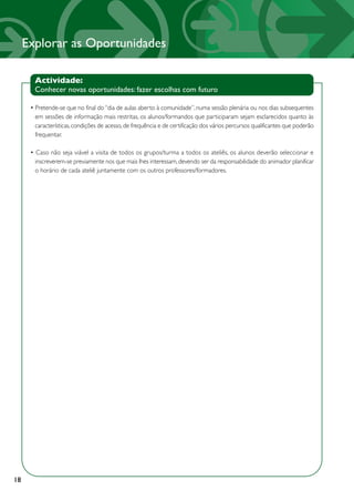 Explorar as Oportunidades

       Actividade:
       Conhecer novas oportunidades: fazer escolhas com futuro

      • Pretende-se que no final do “dia de aulas aberto à comunidade”, numa sessão plenária ou nos dias subsequentes
        em sessões de informação mais restritas, os alunos/formandos que participaram sejam esclarecidos quanto às
        características, condições de acesso, de frequência e de certificação dos vários percursos qualificantes que poderão
        frequentar.

      • Caso não seja viável a visita de todos os grupos/turma a todos os ateliês, os alunos deverão seleccionar e
        inscreverem-se previamente nos que mais lhes interessam, devendo ser da responsabilidade do animador planificar
        o horário de cada ateliê juntamente com os outros professores/formadores.




18
 