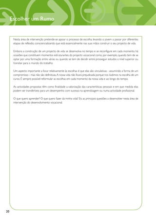 Escolher um Rumo


      Nesta área de intervenção pretende-se apoiar o processo de escolha, levando o jovem a passar por diferentes
      etapas de reflexão, consciencializando que está essencialmente nas suas mãos construir o seu projecto de vida.

      Embora a construção de um projecto de vida se desenvolva no tempo e se reconfigure em cada momento, há
      ocasiões que constituem momentos estruturantes do projecto vocacional como, por exemplo, quando tem de se
      optar por uma formação entre várias ou quando se tem de decidir entre prosseguir estudos a nível superior ou
      transitar para o mundo do trabalho.

      Um aspecto importante a focar relativamente às escolhas é que elas são vinculativas - assumindo a forma de um
      compromisso - mas não são definitivas. A nossa vida não ficará prejudicada porque nos iludimos na escolha de um
      curso. É sempre possível reformular as escolhas em cada momento da nossa vida e ao longo do tempo.

      As actividades propostas têm como finalidade a valorização das características pessoais e em que medida elas
      podem ser transferíveis para um desempenho com sucesso na aprendizagem ou numa actividade profissional.

      O que quero aprender? O que quero fazer da minha vida? Eis as principais questões a desenvolver nesta área de
      intervenção do desenvolvimento vocacional.




20
 