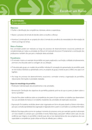 Escolher um Rumo

 Actividade:
 O meu portefólio

Objectivos:
• Facilitar a identificação das competências, interesses, valores e expectativas.

• Apoiar o processo de tomada de decisão sobre as escolhas a efectuar.

• Incentivar à construção de um projecto de vida e à tomada de consciência da necessidade de reformulação do
  mesmo ao longo do tempo.

Meios e Produtos:
Esta actividade poderá ser realizada ao longo do processo de desenvolvimento vocacional, podendo ser
complementada por todas as actividades do Manual de Exploração Vocacional. É fundamental a contribuição dos
professores e também dos pais para a realização desta actividade.

Procedimento:
• O animador mostra um exemplar de portefólio aos jovens explicando a sua função e utilidade; simultaneamente,
  promove uma discussão sobre as vantagens da sua utilização.

• É discutido pelo grupo um modelo de portefólio individual. A concepção de apresentação do portefólio pode
  ser de iniciativa individual ou apresentado como um projecto do grupo, criando-se para o efeito uma capa e um
  logótipo.

• Ao longo do processo de desenvolvimento vocacional, o animador orienta a organização do portefólio,
  relacionando informações e actividades realizadas.

Etapas da metodologia de portefólio:
- Planificação: Calendarização dos procedimentos e das actividades.

- Apresentação: Clarificação dos objectivos do portefólio, podendo partir-se do que os jovens já sabem sobre o
  termo “portefólio”.

- Colecção: Para obter evidências sobre as competências dos jovens há que recolher os trabalhos que desenvolvem
  nas suas actividades formativas e os trabalhos resultantes das actividades de exploração vocacional.

- Organização: Os trabalhos recolhidos devem estar organizados em forma de pasta, dossiê ou ficheiro informático,
  para que a consulta seja facilitada. Esta organização é negociada entre o jovem e o animador ou o professor/formador.

- Reflexão: Esta etapa pode ocorrer em qualquer momento do processo como, por exemplo, quando é adicionado
  um novo trabalho ou sempre que o portefólio é revisto. Nesta etapa, cada jovem reflecte sobre cada uma das
  evidências que integrou no portefólio e decide quais são as mais representativas dos seus progressos, das suas
  capacidades e competências (pode utilizar-se fichas de reflexão para o efeito).


                                                                                                                          21
 