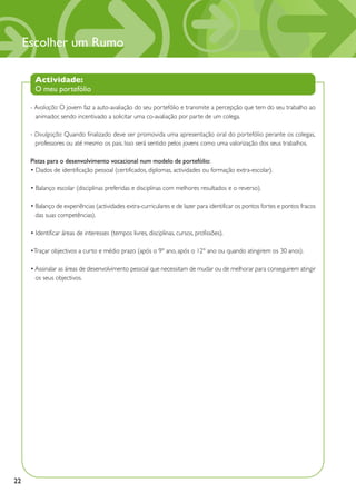 Escolher um Rumo

       Actividade:
       O meu portefólio

      - Avaliação: O jovem faz a auto-avaliação do seu portefólio e transmite a percepção que tem do seu trabalho ao
        animador, sendo incentivado a solicitar uma co-avaliação por parte de um colega.

      - Divulgação: Quando finalizado deve ser promovida uma apresentação oral do portefólio perante os colegas,
        professores ou até mesmo os pais. Isso será sentido pelos jovens como uma valorização dos seus trabalhos.

      Pistas para o desenvolvimento vocacional num modelo de portefólio:
      • Dados de identificação pessoal (certificados, diplomas, actividades ou formação extra-escolar).

      • Balanço escolar (disciplinas preferidas e disciplinas com melhores resultados e o reverso).

      • Balanço de experiências (actividades extra-curriculares e de lazer para identificar os pontos fortes e pontos fracos
        das suas competências).

      • Identificar áreas de interesses (tempos livres, disciplinas, cursos, profissões).

      •Traçar objectivos a curto e médio prazo (após o 9º ano, após o 12º ano ou quando atingirem os 30 anos).

      • Assinalar as áreas de desenvolvimento pessoal que necessitam de mudar ou de melhorar para conseguirem atingir
        os seus objectivos.




22
 