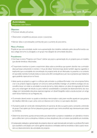 Escolher um Rumo

 Actividade:
 Projectos com futuro

Objectivos:
• Promover atitudes pró-activas.

• Desenvolver competências pessoais, sociais e vocacionais.

• Valorizar ideias e concretizações contribuindo para o aumento da auto-estima.

Meios e Produtos:
Propõe-se que esta actividade resulte numa apresentação dos trabalhos realizados pelos alunos/formandos aos
seus colegas de turma ou divulgado a um grupo mais alargado da comunidade educativa.

Procedimento:
• Com base no tema “Projectos com Futuro” solicitar aos jovens a apresentação de um projecto para um trabalho
  que aborde temáticas relacionadas.

• É importante incentivar os jovens a exprimirem ideias sobre as temáticas que querem abordar mas o animador
  deve participar activamente e orientar a “chuva de ideias” (brainstorming), dando também algumas sugestões e
  explicando que as actividades de concretização do projecto terão de ser efectuadas no presente e no contexto
  em que estão inseridos. Contudo, todos os nossos actos têm consequências e, por isso, os projectos que realizamos
  agora poderão repercutir-se no futuro.

• Ideias quanto ao projecto a sugerir e a reforçar pelo animador ou professor/formador: criar uma empresa fictícia;
  criar o seu próprio negócio; organizar um concurso sobre profissões; investigar um problema ecológico do seu
  concelho; lançar um clube ou actividade na escola (jornal ou rádio); elaborar um plano de angariação de fundos
  para uma visita/viagem de estudo ou para melhorar acessibilidades e condições de desenvolvimento dos seus
  colegas com necessidades educativas especiais; organizar um dossiê fotográfico sobre a escola; escrever um artigo
  sobre factos históricos da sua freguesia, etc.

• O animador deverá anotar no quadro as temáticas mencionadas e cada jovem escolhe aquela em que gostaria
  de trabalhar, referindo o que o atrai, como se relaciona com o tema e o que espera descobrir.

• O projecto pode ser construído individualmente, em parcerias de dois ou quatro jovens, consoante a dimensão
  do grupo. Caso optem por formar pequenos grupos, garantir que o tema escolhido seja interessante para todos
  os membros.

• Determinar, claramente, quantas semanas terão para desenvolver o projecto e estabelecer um calendário e horário
  para o efeito, bem como as disciplinas, módulos ou áreas disciplinares não curriculares que poderão ser envolvidas.

• A preparação, realização e apresentação dos projectos deve ser supervisionada pelo animador ou professor/formador
  que acautelará a articulação com outros agentes educativos e entidades externas envolvidos e dará o apoio neces-
  sário ao desenvolvimento das actividades do projecto.

                                                                                                                        23
 