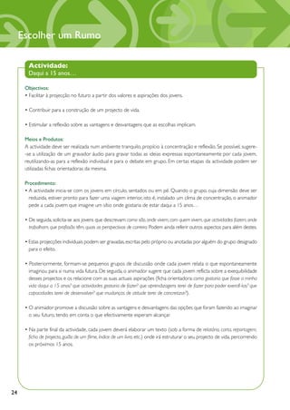 Escolher um Rumo

       Actividade:
       Daqui a 15 anos…

      Objectivos:
      • Facilitar à projecção no futuro a partir dos valores e aspirações dos jovens.

      • Contribuir para a construção de um projecto de vida.

      • Estimular a reflexão sobre as vantagens e desvantagens que as escolhas implicam.

      Meios e Produtos:
      A actividade deve ser realizada num ambiente tranquilo, propício à concentração e reflexão. Se possível, sugere-
      -se a utilização de um gravador áudio para gravar todas as ideias expressas espontaneamente por cada jovem,
      reutilizando-as para a reflexão individual e para o debate em grupo. Em certas etapas da actividade podem ser
      utilizadas fichas orientadoras da mesma.

      Procedimento:
      • A actividade inicia-se com os jovens em círculo, sentados ou em pé. Quando o grupo, cuja dimensão deve ser
        reduzida, estiver pronto para fazer uma viagem interior, isto é, instalado um clima de concentração, o animador
        pede a cada jovem que imagine um sítio onde gostaria de estar daqui a 15 anos…

      • De seguida, solicita-se aos jovens que descrevam: como são, onde vivem, com quem vivem, que actividades fazem, onde
        trabalham, que profissão têm, quais as perspectivas de carreira. Podem ainda referir outros aspectos para além destes.

      • Estas projecções individuais podem ser gravadas, escritas pelo próprio ou anotadas por alguém do grupo designado
        para o efeito.

      • Posteriormente, formam-se pequenos grupos de discussão onde cada jovem relata o que espontaneamente
        imaginou para si numa vida futura. De seguida, o animador sugere que cada jovem reflicta sobre a exequibilidade
        desses projectos e os relacione com as suas actuais aspirações (ficha orientadora: como gostaria que fosse a minha
        vida daqui a 15 anos? que actividades gostaria de fazer? que aprendizagens terei de fazer para poder exercê-las? que
        capacidades terei de desenvolver? que mudanças de atitude terei de concretizar?).

      • O animador promove a discussão sobre as vantagens e desvantagens das opções que foram fazendo ao imaginar
        o seu futuro, tendo em conta o que efectivamente esperam alcançar.

      • Na parte final da actividade, cada jovem deverá elaborar um texto (sob a forma de relatório, carta, reportagem,
        ficha de projecto, guião de um filme, índice de um livro, etc.) onde irá estruturar o seu projecto de vida, percorrendo
        os próximos 15 anos.




24
 