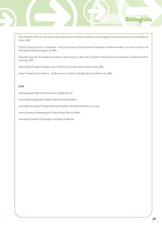 Bibliografia

Manuel Afonso, Maria do Céu Taveira; Exploração Vocacional de Jovens. Relatórios de Investigação; Centro de Estudos da Universidade do
Minho, 2001.

OCDE; Orientação Escolar e Profissional - Guia para Decisores. Direcção-Geral de Inovação e Desenvolvimento Curricular e Instituto de
Orientação Profissional, Agosto de 2004.

Paula Reis; Guia de Orientação, Actividades de Aproximação ao Mercado de Trabalho. Direcção-Geral de Inovação e Desenvolvimento
Curricular, 2004.

Sabina Manes; 83 Jogos Psicológicos para a Dinâmica de Grupos. Editora Paulus, Lisboa, 2005.

Xavier Montserrat; Como Motivar - Dinâmicas para o Sucesso. Colecção Sabes, Asa Editores, Sa, 2006.




SITES

www.anq.gov.pt/ Agência Nacional para a Qualificação, I.P.

www.catalogo.anq.gov.pt/ Catálogo Nacional de Qualificações

www.dgidc.min-edu.pt/ Direcção-Geral de Inovação e de Desenvolvimento Curricular

www.novasoportunidades.gov.pt/ Iniciativa Novas Oportunidades

www.iefp.pt/ Instituto do Emprego e Formação Profissional




                                                                                                                                         29
 