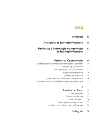 ÍNDICE

                                          Introdução        05

       Actividades de Exploração Vocacional                 06

Planificação e Dinamização das Actividades                  07
                  de Exploração Vocacional

                                             I
                     Explorar as Oportunidades              09
Apresentação do Sistema Educativo Português e do Sistema    11
                               Nacional de Qualificações
                    Visita de estudo a locais de trabalho   12
                                Debate sobre profissões     14
                                  Jornadas de orientação    15
          À descoberta de profissões e de profissionais     16
Conhecer novas oportunidades: fazer escolhas com futuro     17

                                              II
                               Escolher um Rumo             19
                                     O meu portefólio       21
                                  Projectos com futuro      23
                                    Daqui a 15 anos…        24
                       Quem aprende sempre alcança          25
             Escolher uma profissão e um estilo de vida     27

                                          Bibliografia      28
 