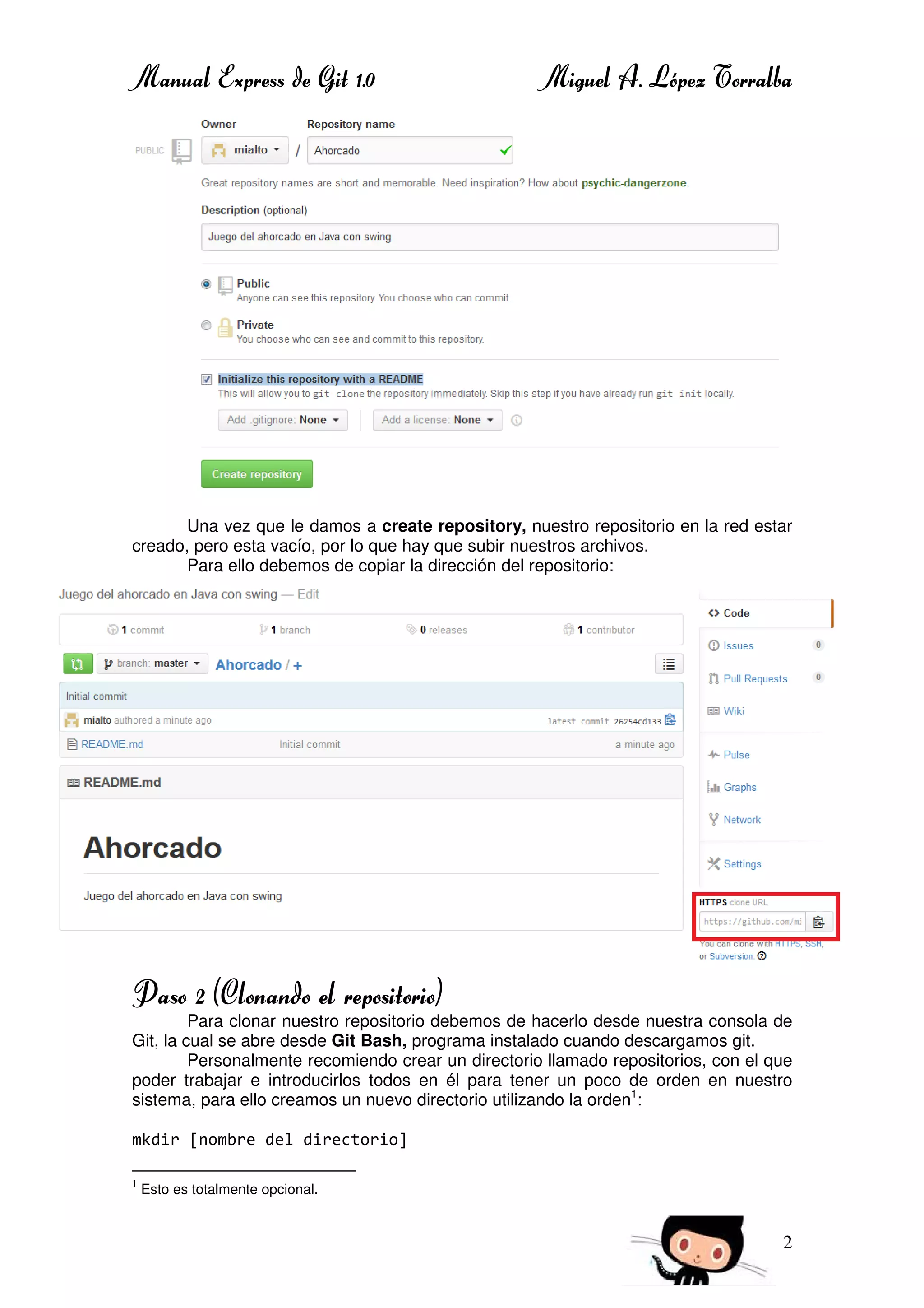 Manual Express de Git 1.0 Miguel A. López Torralba
2
Una vez que le damos a create repository, nuestro repositorio en la red estar
creado, pero esta vacío, por lo que hay que subir nuestros archivos.
Para ello debemos de copiar la dirección del repositorio:
Paso 2 (Clonando el repositorio)
Para clonar nuestro repositorio debemos de hacerlo desde nuestra consola de
Git, la cual se abre desde Git Bash, programa instalado cuando descargamos git.
Personalmente recomiendo crear un directorio llamado repositorios, con el que
poder trabajar e introducirlos todos en él para tener un poco de orden en nuestro
sistema, para ello creamos un nuevo directorio utilizando la orden1
:
mkdir [nombre del directorio]
1
Esto es totalmente opcional.
 