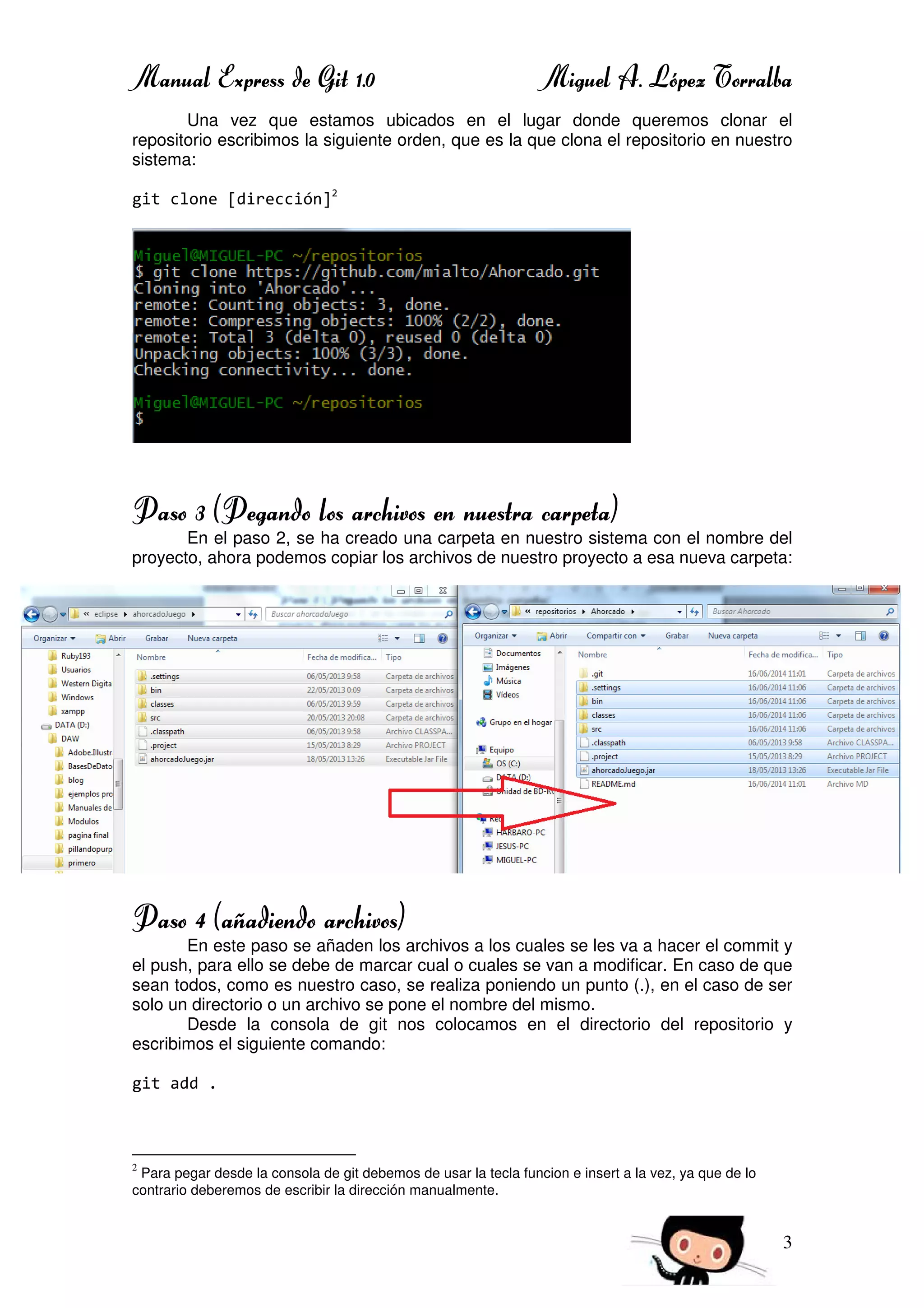 Manual Express de Git 1.0 Miguel A. López Torralba
3
Una vez que estamos ubicados en el lugar donde queremos clonar el
repositorio escribimos la siguiente orden, que es la que clona el repositorio en nuestro
sistema:
git clone [dirección]2
Paso 3 (Pegando los archivos en nuestra carpeta)
En el paso 2, se ha creado una carpeta en nuestro sistema con el nombre del
proyecto, ahora podemos copiar los archivos de nuestro proyecto a esa nueva carpeta:
Paso 4 (añadiendo archivos)
En este paso se añaden los archivos a los cuales se les va a hacer el commit y
el push, para ello se debe de marcar cual o cuales se van a modificar. En caso de que
sean todos, como es nuestro caso, se realiza poniendo un punto (.), en el caso de ser
solo un directorio o un archivo se pone el nombre del mismo.
Desde la consola de git nos colocamos en el directorio del repositorio y
escribimos el siguiente comando:
git add .
2
Para pegar desde la consola de git debemos de usar la tecla funcion e insert a la vez, ya que de lo
contrario deberemos de escribir la dirección manualmente.
 
