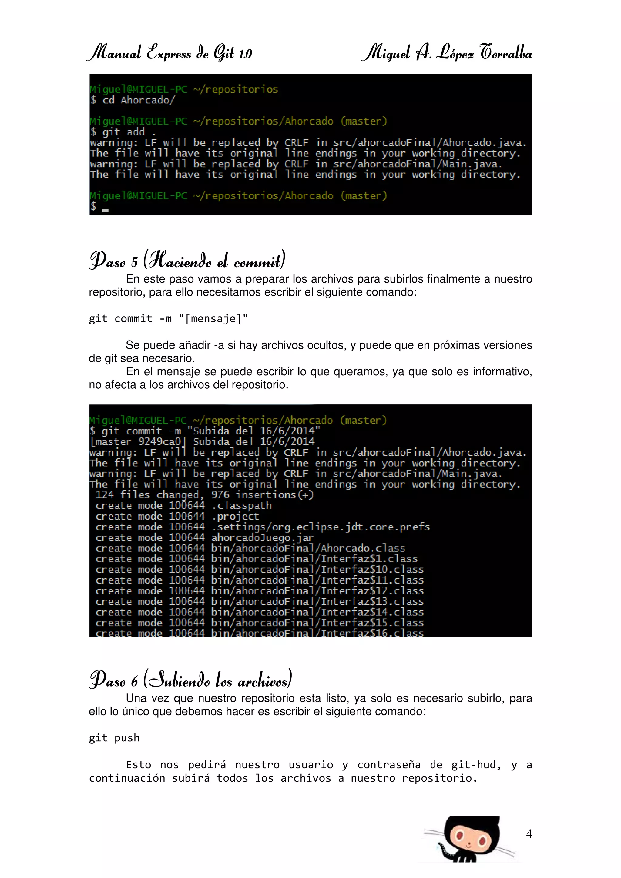 Manual Express de Git 1.0 Miguel A. López Torralba
4
Paso 5 (Haciendo el commit)
En este paso vamos a preparar los archivos para subirlos finalmente a nuestro
repositorio, para ello necesitamos escribir el siguiente comando:
git commit -m "[mensaje]"
Se puede añadir -a si hay archivos ocultos, y puede que en próximas versiones
de git sea necesario.
En el mensaje se puede escribir lo que queramos, ya que solo es informativo,
no afecta a los archivos del repositorio.
Paso 6 (Subiendo los archivos)
Una vez que nuestro repositorio esta listo, ya solo es necesario subirlo, para
ello lo único que debemos hacer es escribir el siguiente comando:
git push
Esto nos pedirá nuestro usuario y contraseña de git-hud, y a
continuación subirá todos los archivos a nuestro repositorio.
 